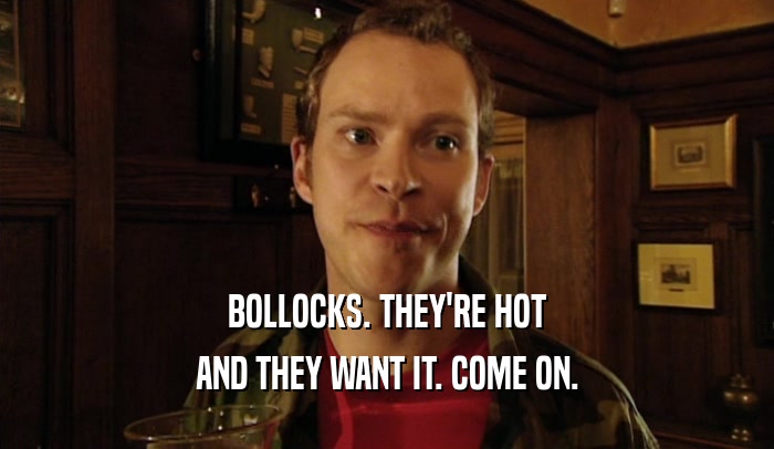 BOLLOCKS. THEY'RE HOT
 AND THEY WANT IT. COME ON.
 