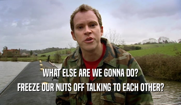 WHAT ELSE ARE WE GONNA DO? FREEZE OUR NUTS OFF TALKING TO EACH OTHER? 