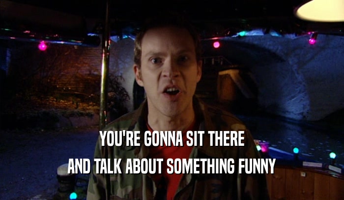 YOU'RE GONNA SIT THERE AND TALK ABOUT SOMETHING FUNNY 