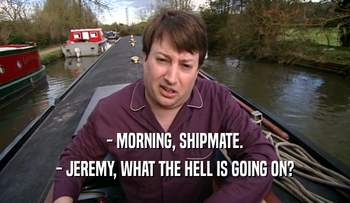 - MORNING, SHIPMATE. - JEREMY, WHAT THE HELL IS GOING ON? 
