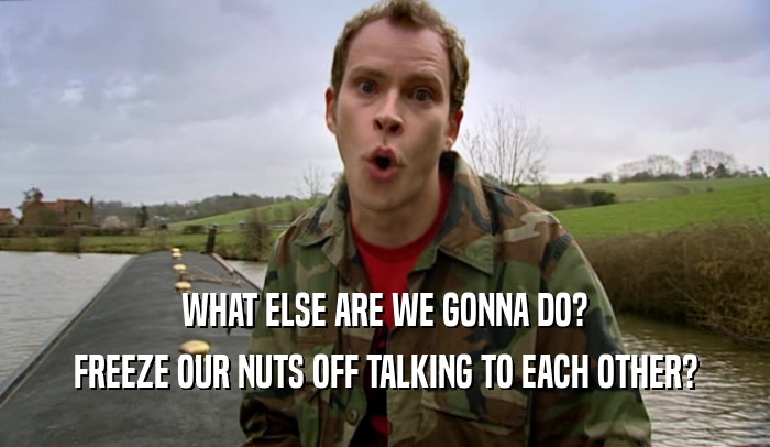 WHAT ELSE ARE WE GONNA DO? FREEZE OUR NUTS OFF TALKING TO EACH OTHER? 
