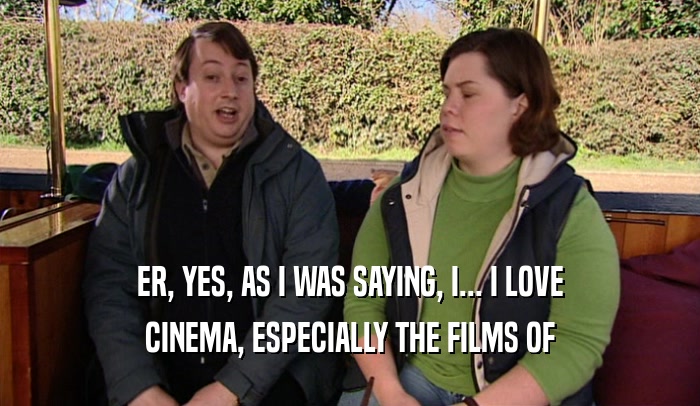 ER, YES, AS I WAS SAYING, I... I LOVE CINEMA, ESPECIALLY THE FILMS OF 
