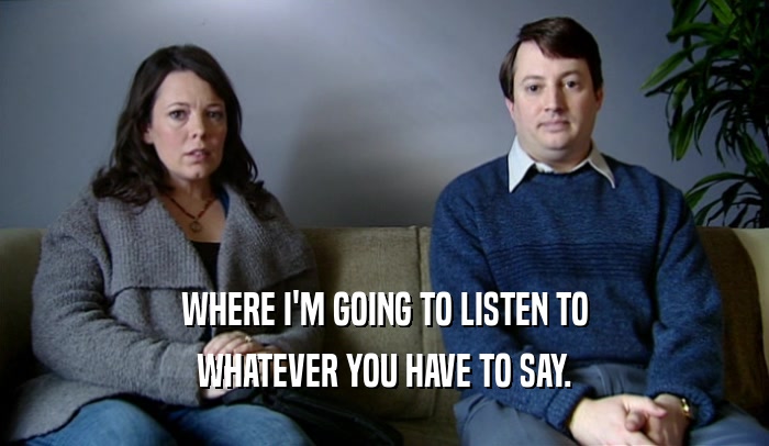 WHERE I'M GOING TO LISTEN TO WHATEVER YOU HAVE TO SAY. 