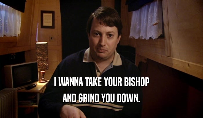 I WANNA TAKE YOUR BISHOP
 AND GRIND YOU DOWN.
 