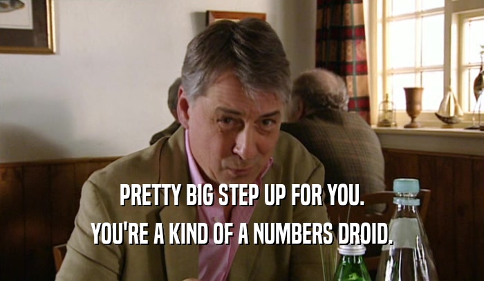 PRETTY BIG STEP UP FOR YOU. YOU'RE A KIND OF A NUMBERS DROID. 