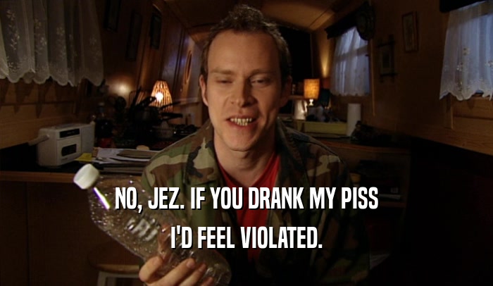 NO, JEZ. IF YOU DRANK MY PISS I'D FEEL VIOLATED. 