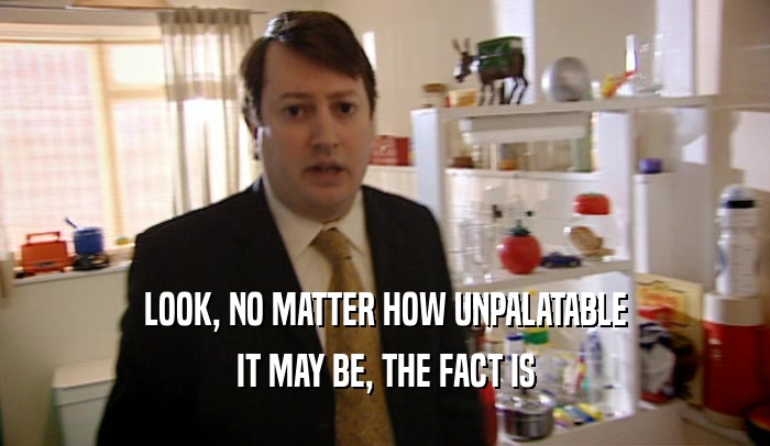 LOOK, NO MATTER HOW UNPALATABLE IT MAY BE, THE FACT IS 