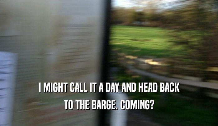 I MIGHT CALL IT A DAY AND HEAD BACK TO THE BARGE. COMING? 