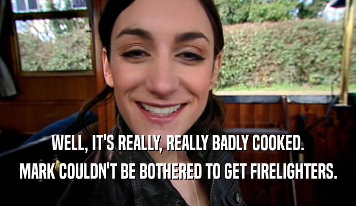 WELL, IT'S REALLY, REALLY BADLY COOKED. MARK COULDN'T BE BOTHERED TO GET FIRELIGHTERS. 