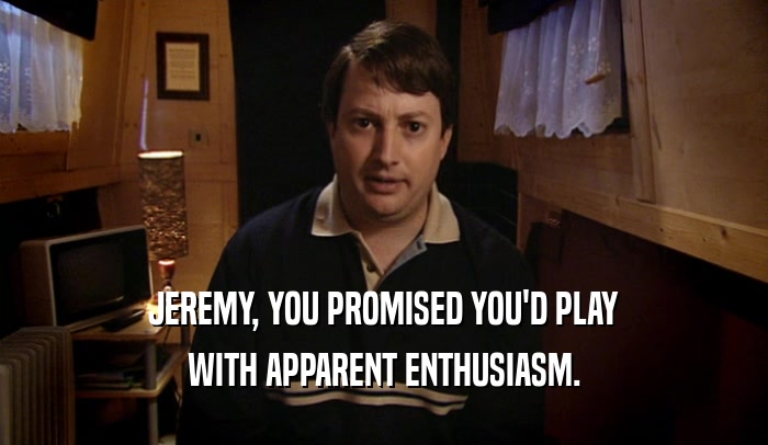 JEREMY, YOU PROMISED YOU'D PLAY WITH APPARENT ENTHUSIASM. 