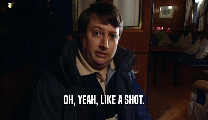 OH, YEAH, LIKE A SHOT.  