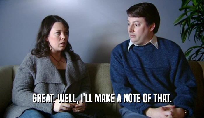 GREAT. WELL, I'LL MAKE A NOTE OF THAT.  