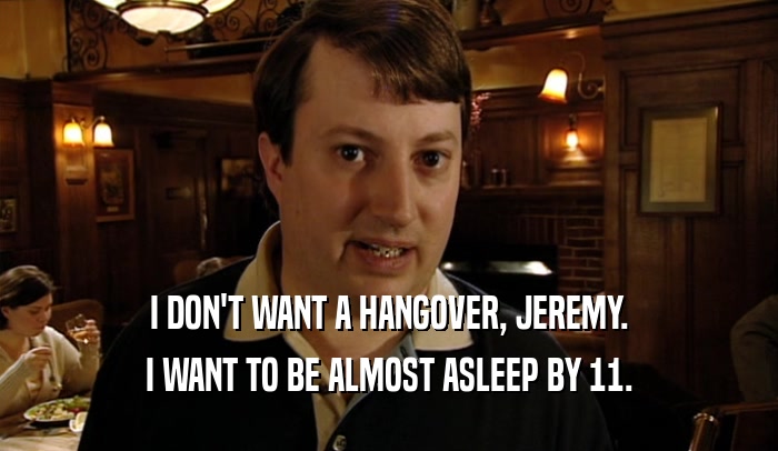 I DON'T WANT A HANGOVER, JEREMY. I WANT TO BE ALMOST ASLEEP BY 11. 