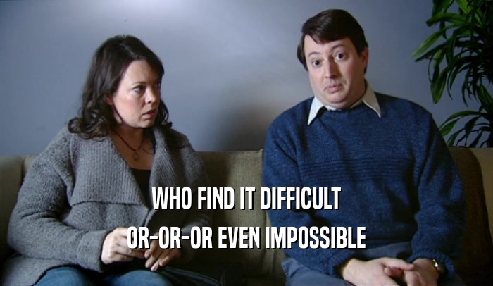 WHO FIND IT DIFFICULT OR-OR-OR EVEN IMPOSSIBLE 