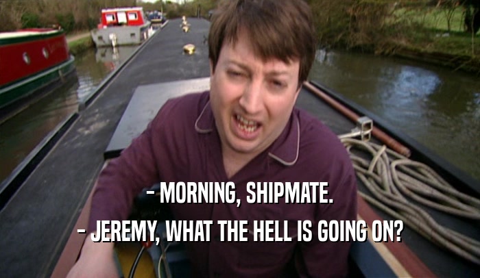 - MORNING, SHIPMATE. - JEREMY, WHAT THE HELL IS GOING ON? 