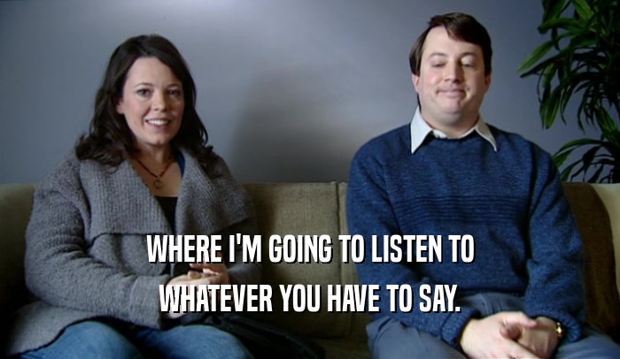 WHERE I'M GOING TO LISTEN TO WHATEVER YOU HAVE TO SAY. 
