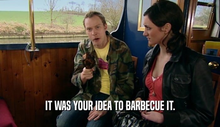 IT WAS YOUR IDEA TO BARBECUE IT.  