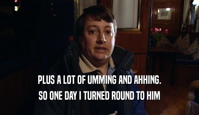 PLUS A LOT OF UMMING AND AHHING. SO ONE DAY I TURNED ROUND TO HIM 