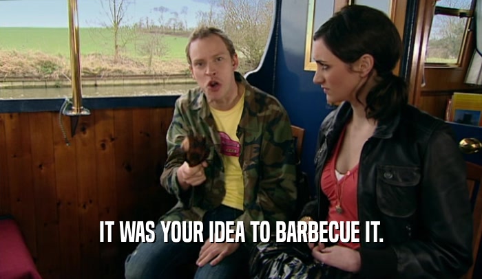 IT WAS YOUR IDEA TO BARBECUE IT.
  