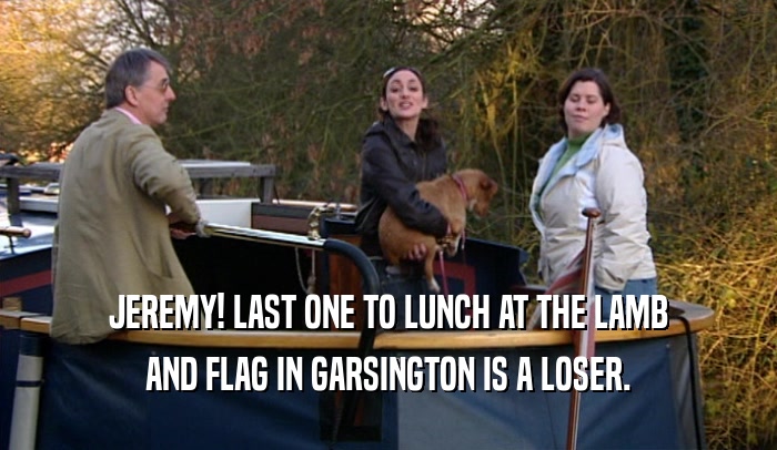 JEREMY! LAST ONE TO LUNCH AT THE LAMB AND FLAG IN GARSINGTON IS A LOSER. 