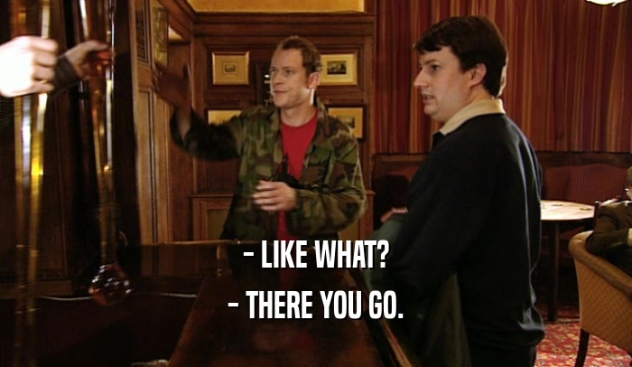 - LIKE WHAT? - THERE YOU GO. 