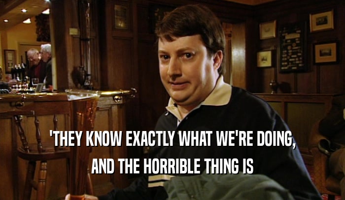 'THEY KNOW EXACTLY WHAT WE'RE DOING, AND THE HORRIBLE THING IS 