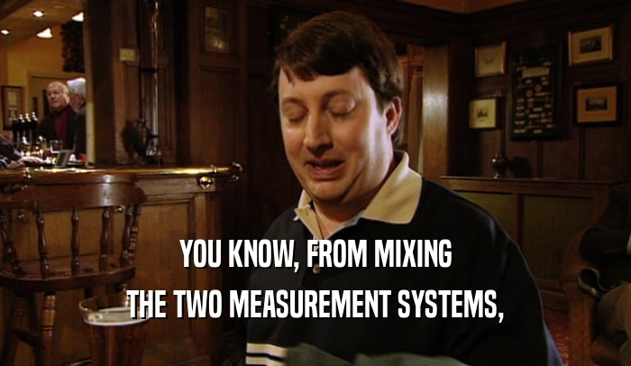 YOU KNOW, FROM MIXING THE TWO MEASUREMENT SYSTEMS, 