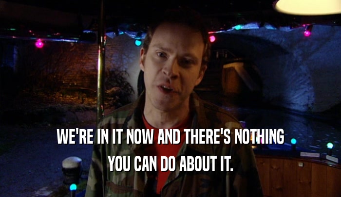 WE'RE IN IT NOW AND THERE'S NOTHING YOU CAN DO ABOUT IT. 