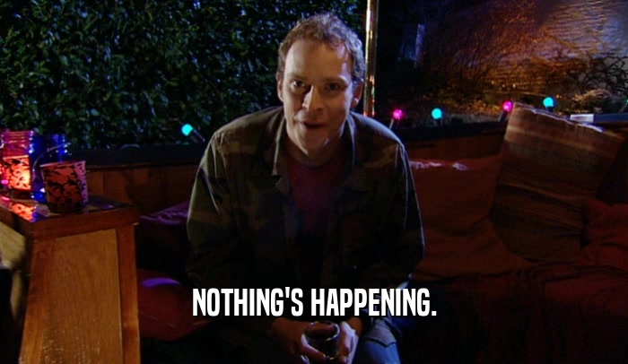 NOTHING'S HAPPENING.  