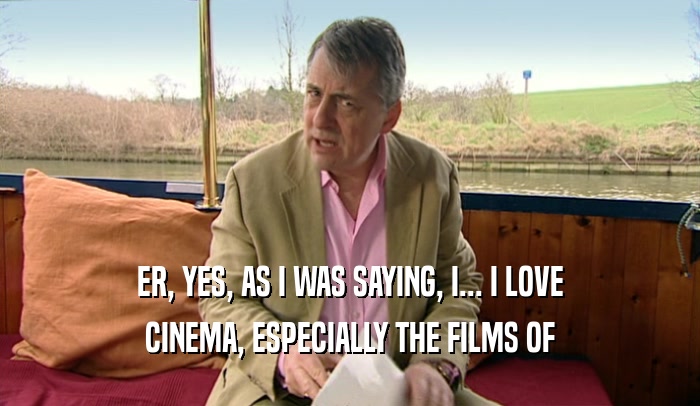 ER, YES, AS I WAS SAYING, I... I LOVE CINEMA, ESPECIALLY THE FILMS OF 