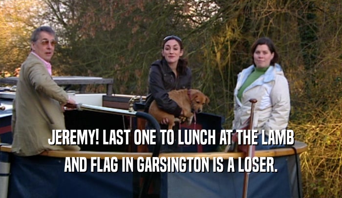 JEREMY! LAST ONE TO LUNCH AT THE LAMB AND FLAG IN GARSINGTON IS A LOSER. 