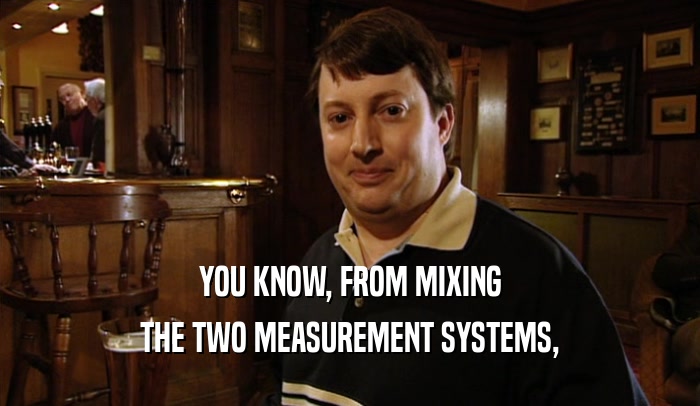 YOU KNOW, FROM MIXING THE TWO MEASUREMENT SYSTEMS, 