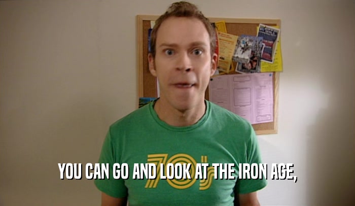 YOU CAN GO AND LOOK AT THE IRON AGE,  