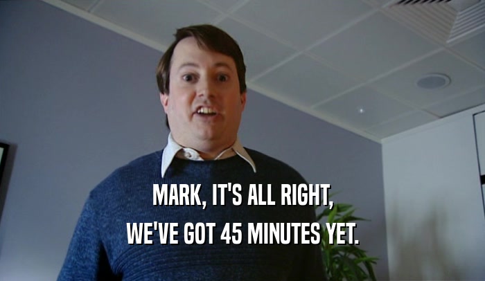 MARK, IT'S ALL RIGHT,
 WE'VE GOT 45 MINUTES YET.
 