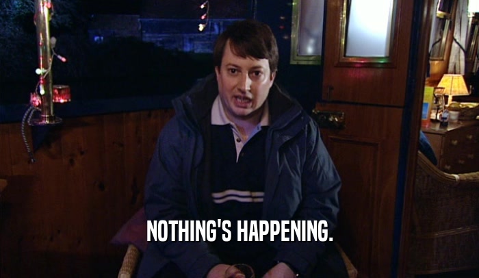 NOTHING'S HAPPENING.  