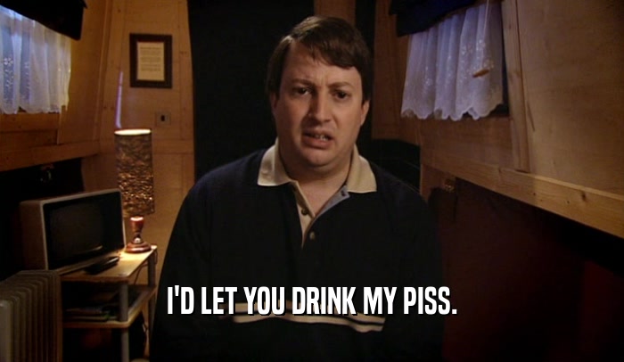 I'D LET YOU DRINK MY PISS.  