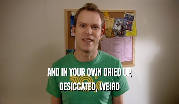 AND IN YOUR OWN DRIED UP, DESICCATED, WEIRD 