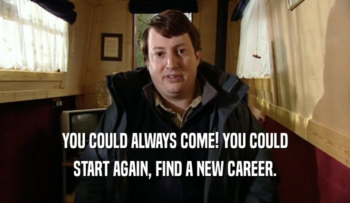 YOU COULD ALWAYS COME! YOU COULD
 START AGAIN, FIND A NEW CAREER.
 