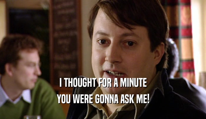 I THOUGHT FOR A MINUTE YOU WERE GONNA ASK ME! 