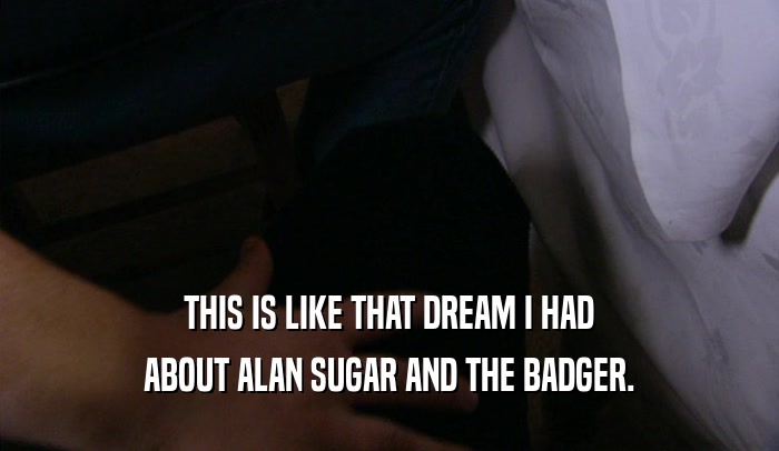 THIS IS LIKE THAT DREAM I HAD ABOUT ALAN SUGAR AND THE BADGER. 