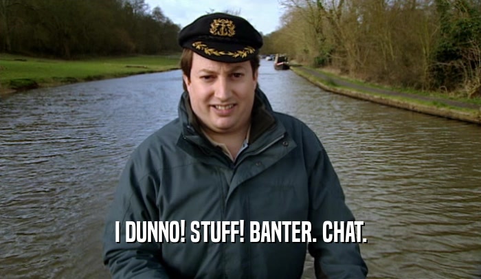 I DUNNO! STUFF! BANTER. CHAT.  