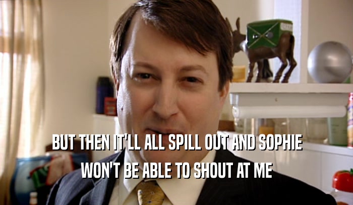 BUT THEN IT'LL ALL SPILL OUT AND SOPHIE WON'T BE ABLE TO SHOUT AT ME 