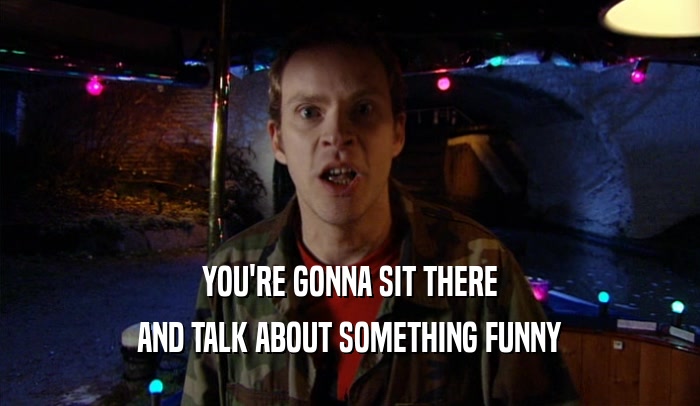 YOU'RE GONNA SIT THERE AND TALK ABOUT SOMETHING FUNNY 