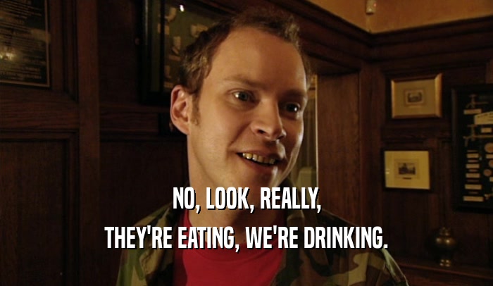 NO, LOOK, REALLY, THEY'RE EATING, WE'RE DRINKING. 