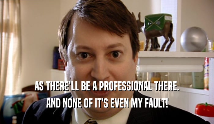 AS THERE'LL BE A PROFESSIONAL THERE. AND NONE OF IT'S EVEN MY FAULT! 