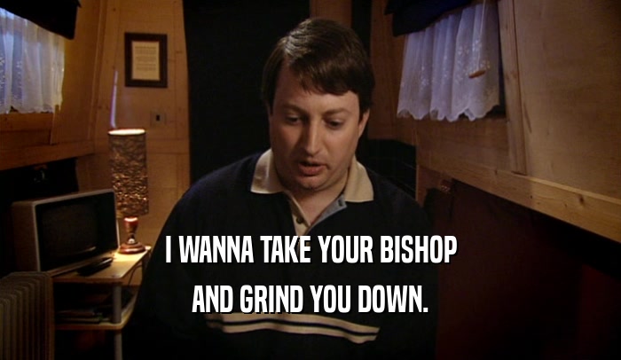 I WANNA TAKE YOUR BISHOP
 AND GRIND YOU DOWN.
 