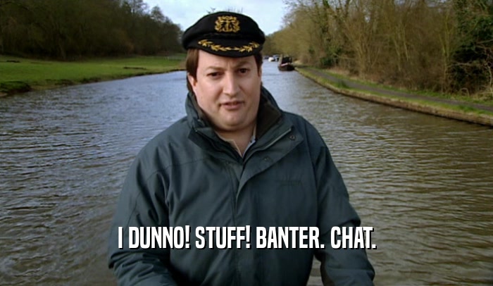 I DUNNO! STUFF! BANTER. CHAT.  