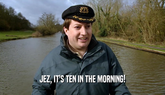 JEZ, IT'S TEN IN THE MORNING!  