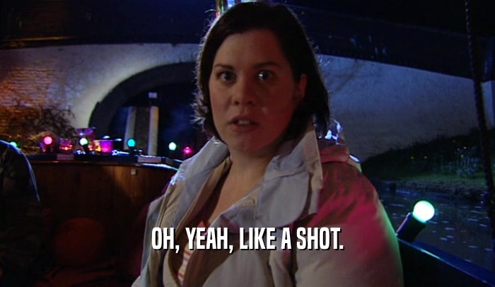 OH, YEAH, LIKE A SHOT.  