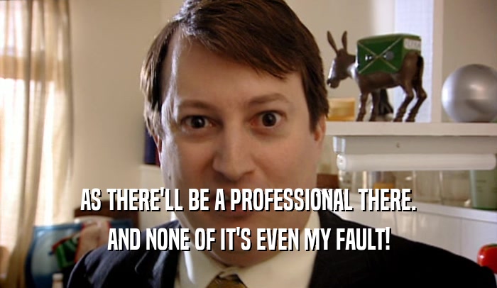 AS THERE'LL BE A PROFESSIONAL THERE. AND NONE OF IT'S EVEN MY FAULT! 